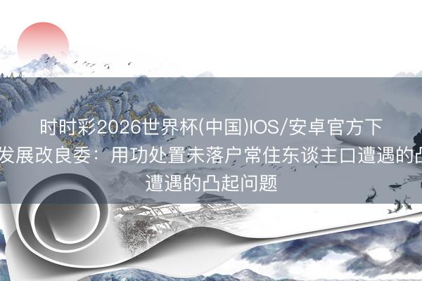 时时彩2026世界杯(中国)IOS/安卓官方下载 国度发展改良委:用功处置未落户常住东谈主口遭遇的凸起问题