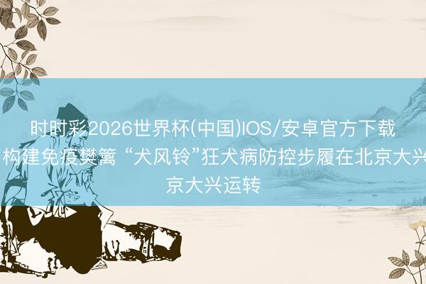 时时彩2026世界杯(中国)IOS/安卓官方下载 共同构建免疫樊篱 “犬风铃”狂犬病防控步履在北京大兴运转