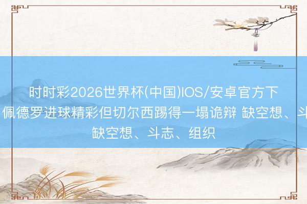 时时彩2026世界杯(中国)IOS/安卓官方下载 詹俊:佩德罗进球精彩但切尔西踢得一塌诡辩 缺空想、斗志、组织