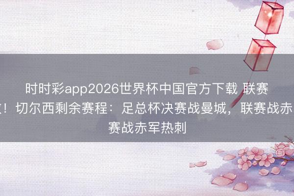 时时彩app2026世界杯中国官方下载 联赛六连败！切尔西剩余赛程：足总杯决赛战曼城，联赛战赤军热刺