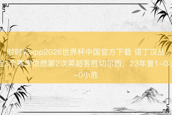 时时彩app2026世界杯中国官方下载 诺丁汉丛林近3个赛季依然第2次英超客胜切尔西，23年曾1-0小胜