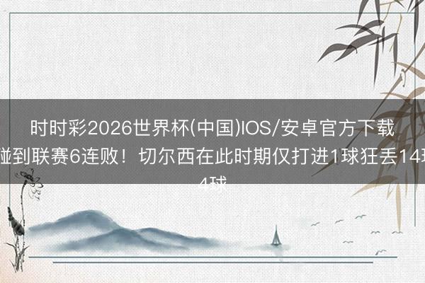 时时彩2026世界杯(中国)IOS/安卓官方下载 碰到联赛6连败!切尔西在此时期仅打进1球狂丢14球