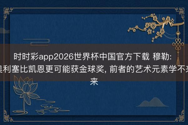 时时彩app2026世界杯中国官方下载 穆勒: 奥利塞比凯恩更可能获金球奖, 前者的艺术元素学不来