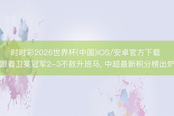 时时彩2026世界杯(中国)IOS/安卓官方下载 跟着卫冕冠军2-3不敌升班马, 中超最新积分榜出炉