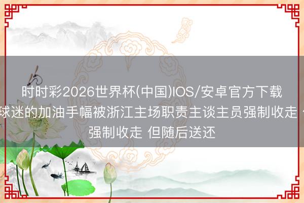 时时彩2026世界杯(中国)IOS/安卓官方下载 记者:深圳球迷的加油手幅被浙江主场职责主谈主员强制收走 但随后送还