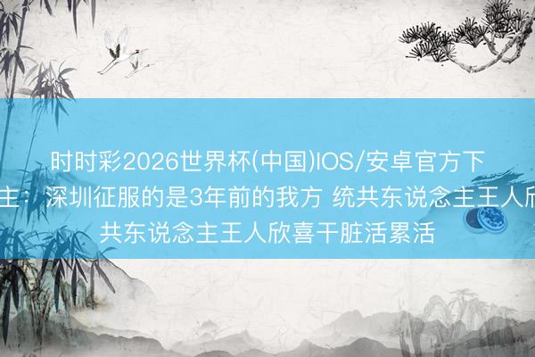时时彩2026世界杯(中国)IOS/安卓官方下载 媒体东说念主:深圳征服的是3年前的我方 统共东说念主王人欣喜干脏活累活