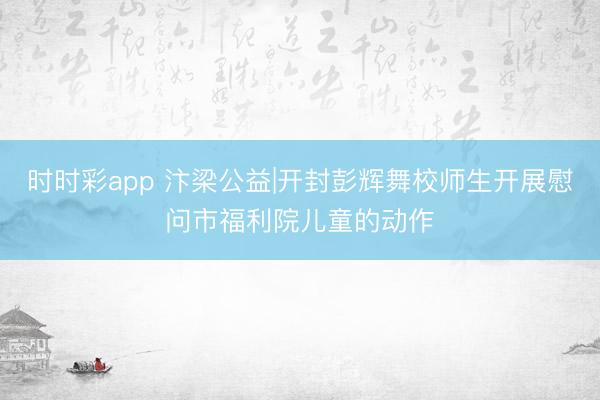 时时彩app 汴梁公益|开封彭辉舞校师生开展慰问市福利院儿童的动作