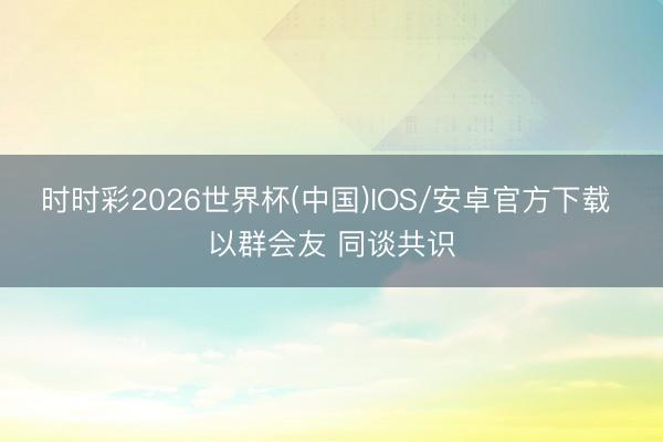 时时彩2026世界杯(中国)IOS/安卓官方下载 以群会友 同谈共识