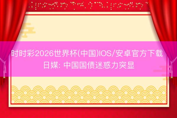 时时彩2026世界杯(中国)IOS/安卓官方下载 日媒: 中国国债迷惑力突显