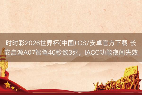 时时彩2026世界杯(中国)IOS/安卓官方下载 长安启源A07智驾40秒致3死，IACC功能夜间失效
