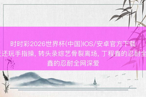 时时彩2026世界杯(中国)IOS/安卓官方下载 前一天还玩手指操, 转头录综艺骨裂离场, 丁程鑫的忍耐全网深爱