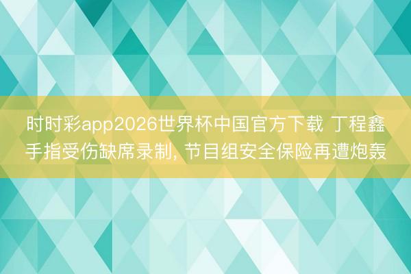 时时彩app2026世界杯中国官方下载 丁程鑫手指受伤缺席录制, 节目组安全保险再遭炮轰