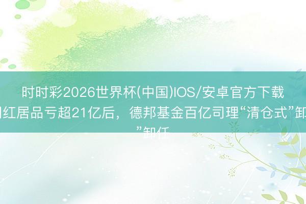 时时彩2026世界杯(中国)IOS/安卓官方下载 网红居品亏超21亿后,德邦基金百亿司理“清仓式”卸任