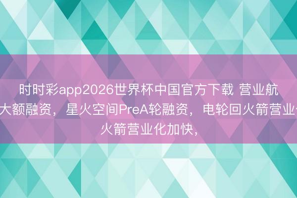 时时彩app2026世界杯中国官方下载 营业航天再现大额融资,星火空间PreA轮融资,电轮回火箭营业化加快,