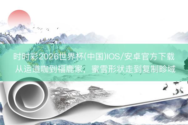 时时彩2026世界杯(中国)IOS/安卓官方下载 从运道咖到福鹿家，蜜雪形状走到复制畛域
