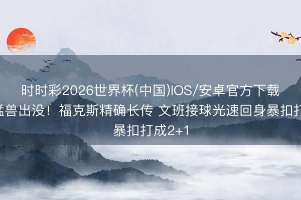时时彩2026世界杯(中国)IOS/安卓官方下载 不解猛兽出没！福克斯精确长传 文班接球光速回身暴扣打成2+1