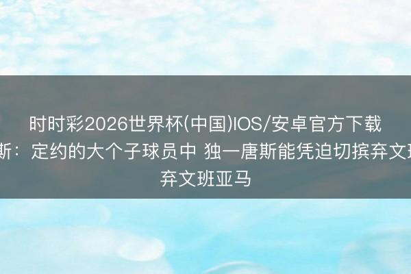 时时彩2026世界杯(中国)IOS/安卓官方下载 帕金斯：定约的大个子球员中 独一唐斯能凭迫切摈弃文班亚马
