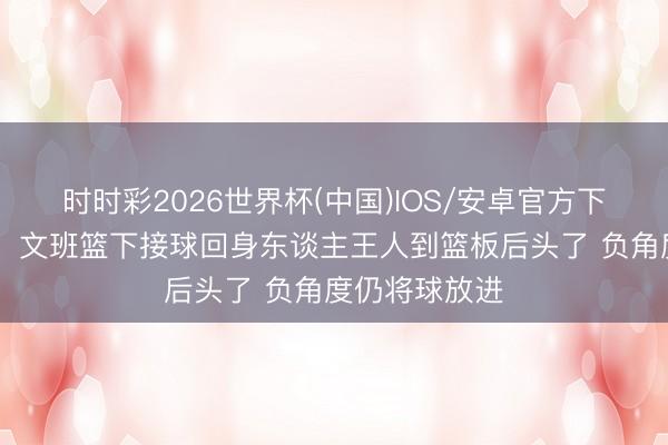 时时彩2026世界杯(中国)IOS/安卓官方下载 无所不成！文班篮下接球回身东谈主王人到篮板后头了 负角度仍将球放进