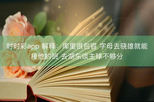 时时彩app 解释：库里很包容 字母去骁雄就能接他的班 去湖东谈主球不够分