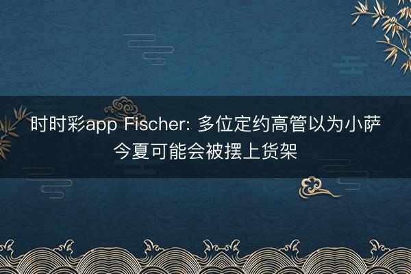 时时彩app Fischer: 多位定约高管以为小萨今夏可能会被摆上货架