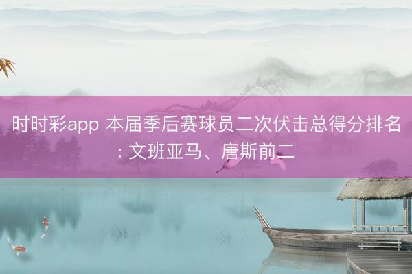 时时彩app 本届季后赛球员二次伏击总得分排名: 文班亚马、唐斯前二