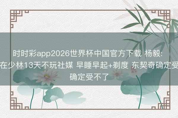 时时彩app2026世界杯中国官方下载 杨毅: 文班在少林13天不玩社媒 早睡早起+剃度 东契奇确定受不了