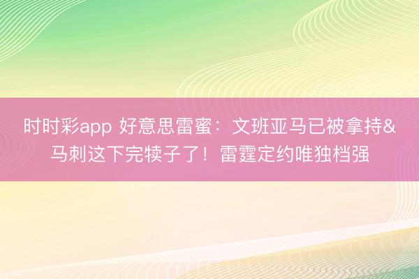 时时彩app 好意思雷蜜：文班亚马已被拿持&马刺这下完犊子了！雷霆定约唯独档强