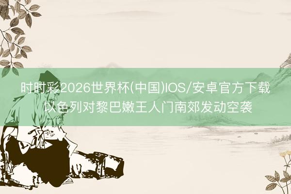 时时彩2026世界杯(中国)IOS/安卓官方下载 以色列对黎巴嫩王人门南郊发动空袭