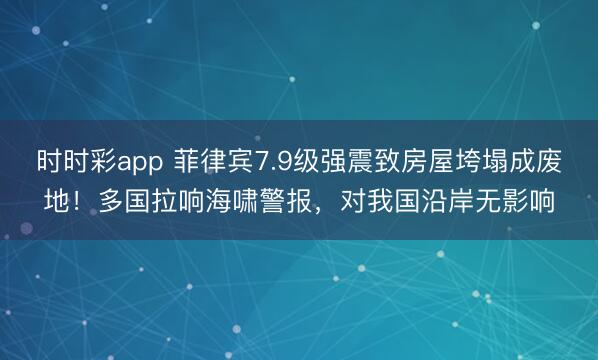 时时彩app 菲律宾7.9级强震致房屋垮塌成废地！多国拉响海啸警报，对我国沿岸无影响