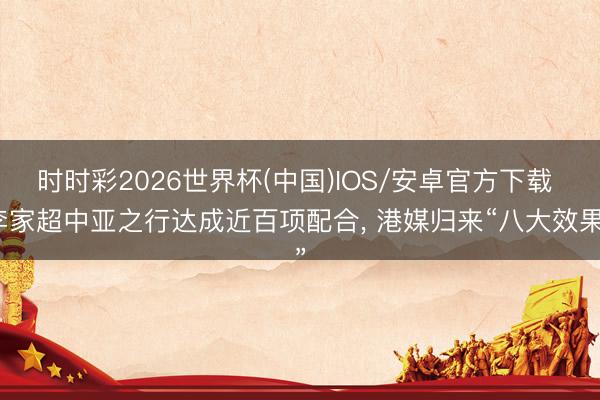 时时彩2026世界杯(中国)IOS/安卓官方下载 李家超中亚之行达成近百项配合, 港媒归来“八大效果”