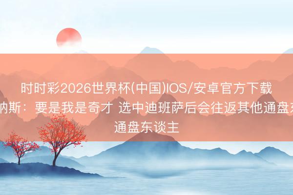 时时彩2026世界杯(中国)IOS/安卓官方下载 阿里纳斯：要是我是奇才 选中迪班萨后会往返其他通盘东谈主