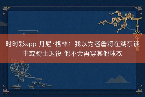 时时彩app 丹尼·格林：我以为老詹将在湖东谈主或骑士退役 他不会再穿其他球衣
