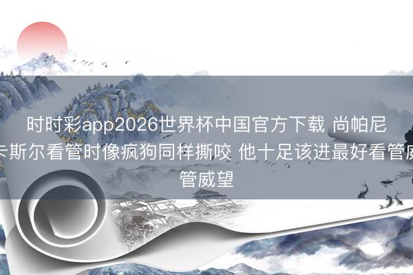 时时彩app2026世界杯中国官方下载 尚帕尼：卡斯尔看管时像疯狗同样撕咬 他十足该进最好看管威望