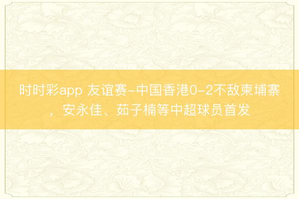 时时彩app 友谊赛-中国香港0-2不敌柬埔寨，安永佳、茹子楠等中超球员首发