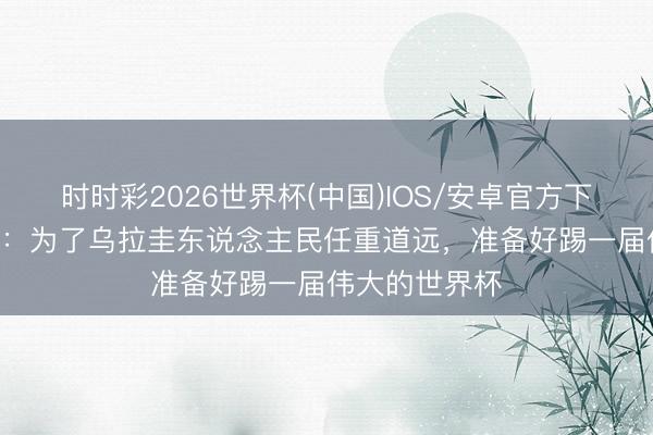 时时彩2026世界杯(中国)IOS/安卓官方下载 M·阿劳霍：为了乌拉圭东说念主民任重道远，准备好踢一届伟大的世界杯