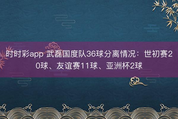时时彩app 武磊国度队36球分离情况：世初赛20球、友谊赛11球、亚洲杯2球