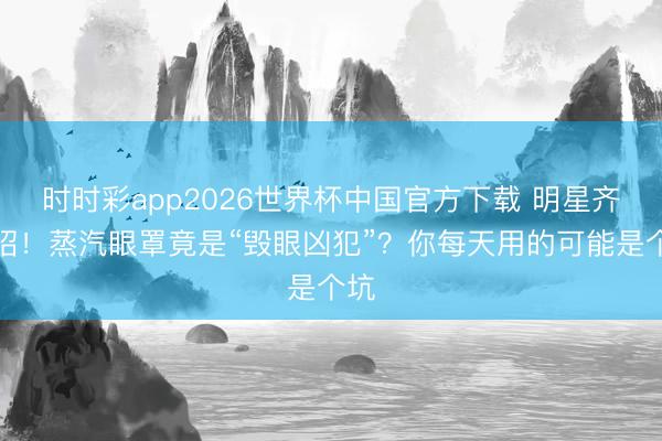 时时彩app2026世界杯中国官方下载 明星齐中招!蒸汽眼罩竟是“毁眼凶犯”?你每天用的可能是个坑