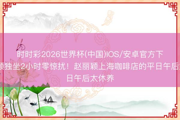 时时彩2026世界杯(中国)IOS/安卓官方下载 素颜独坐2小时零惊扰!赵丽颖上海咖啡店的平日午后太休养