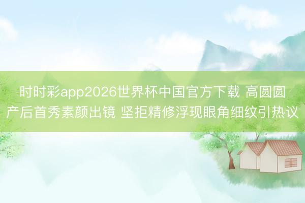 时时彩app2026世界杯中国官方下载 高圆圆产后首秀素颜出镜 坚拒精修浮现眼角细纹引热议