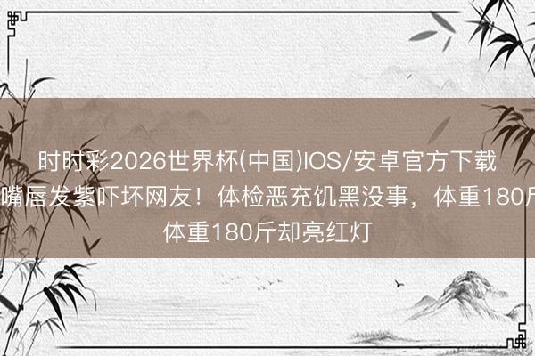 时时彩2026世界杯(中国)IOS/安卓官方下载 50岁陆毅嘴唇发紫吓坏网友！体检恶充饥黑没事，体重180斤却亮红灯