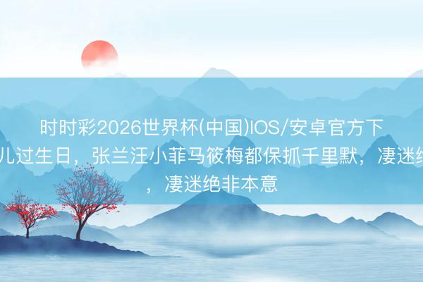 时时彩2026世界杯(中国)IOS/安卓官方下载 小玥儿过生日，张兰汪小菲马筱梅都保抓千里默，凄迷绝非本意