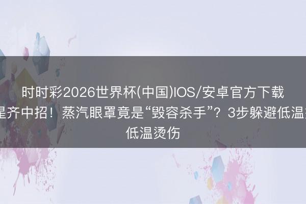 时时彩2026世界杯(中国)IOS/安卓官方下载 明星齐中招!蒸汽眼罩竟是“毁容杀手”?3步躲避低温烫伤
