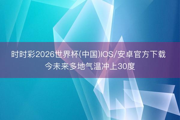 时时彩2026世界杯(中国)IOS/安卓官方下载 今未来多地气温冲上30度