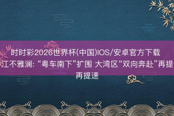时时彩2026世界杯(中国)IOS/安卓官方下载 香江不雅澜: “粤车南下”扩围 大湾区“双向奔赴”再提速