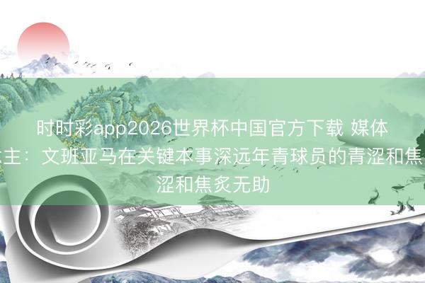 时时彩app2026世界杯中国官方下载 媒体东说念主：文班亚马在关键本事深远年青球员的青涩和焦炙无助