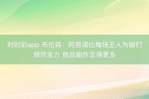 时时彩app 布伦森：阿努诺比每场王人为咱们倾尽全力 他总能作念得更多