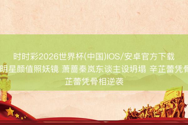 时时彩2026世界杯(中国)IOS/安卓官方下载 生图成明星颜值照妖镜 萧蔷秦岚东谈主设坍塌 辛芷蕾凭骨相逆袭