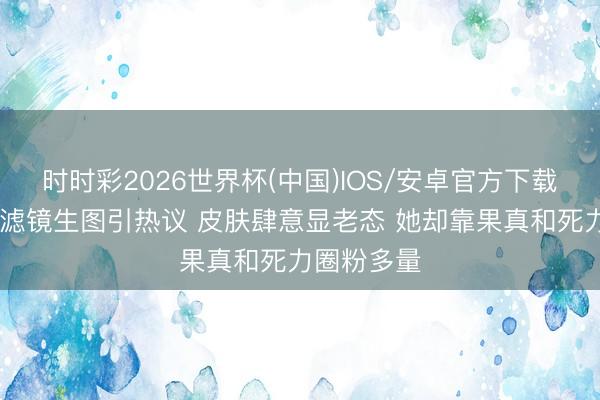 时时彩2026世界杯(中国)IOS/安卓官方下载 李小冉无滤镜生图引热议 皮肤肆意显老态 她却靠果真和死力圈粉多量