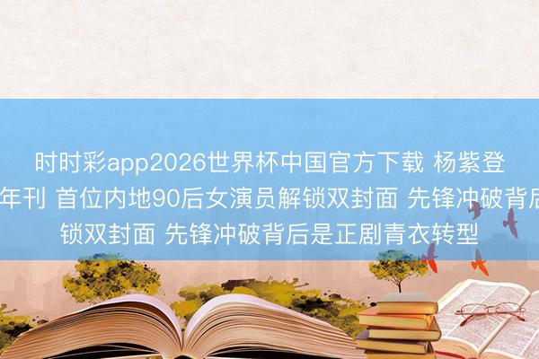 时时彩app2026世界杯中国官方下载 杨紫登封港版VOGUE开年刊 首位内地90后女演员解锁双封面 先锋冲破背后是正剧青衣转型