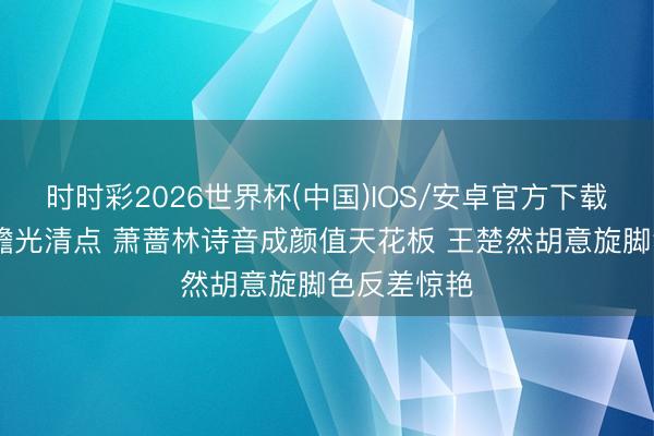 时时彩2026世界杯(中国)IOS/安卓官方下载 国产剧白蟾光清点 萧蔷林诗音成颜值天花板 王楚然胡意旋脚色反差惊艳